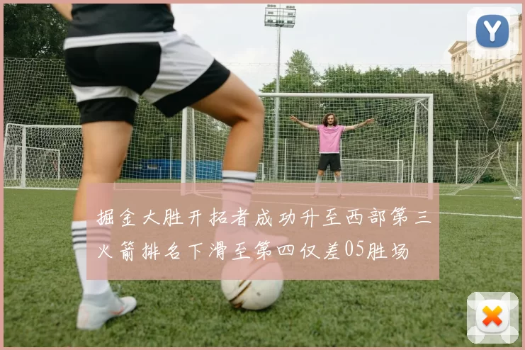 掘金大胜开拓者成功升至西部第三火箭排名下滑至第四仅差05胜场