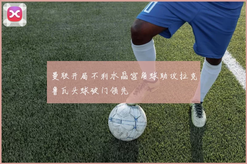 曼联开局不利水晶宫角球助攻拉克鲁瓦头球破门领先