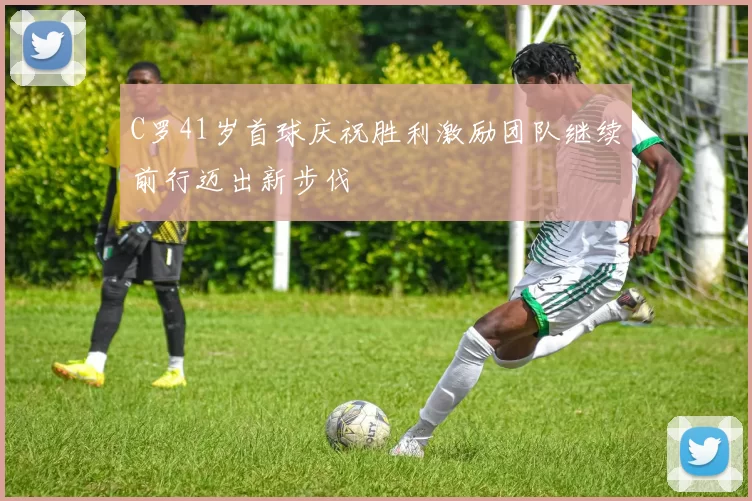 C罗41岁首球庆祝胜利激励团队继续前行迈出新步伐
