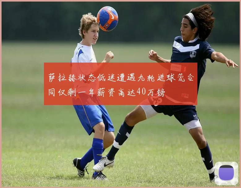 萨拉赫状态低迷遭遇九轮进球荒合同仅剩一年薪资高达40万镑