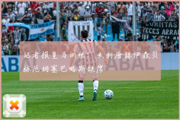 记者报皇马训练：米利唐赫伊森贝林厄姆塞巴略斯缺席