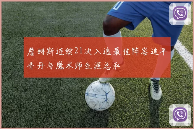 詹姆斯连续21次入选最佳阵容追平乔丹与魔术师生涯总和