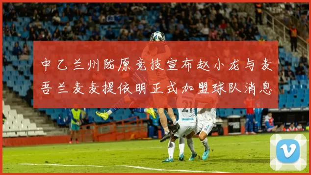 中乙兰州陇原竞技宣布赵小龙与麦吾兰麦麦提依明正式加盟球队消息