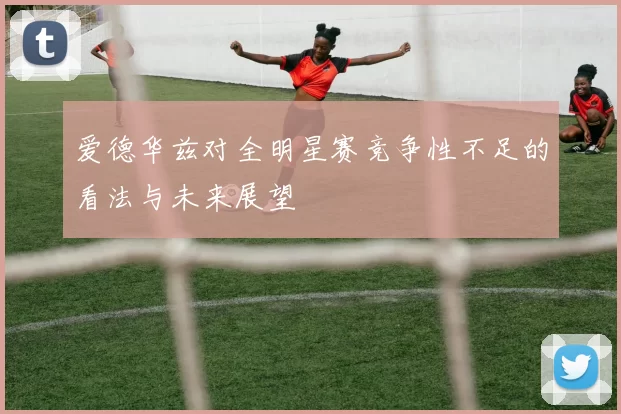 爱德华兹对全明星赛竞争性不足的看法与未来展望
