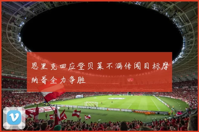 恩里克回应登贝莱不满传闻目标摩纳哥全力争胜
