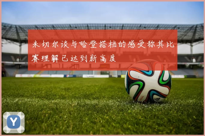 米切尔谈与哈登搭档的感受称其比赛理解已达到新高度