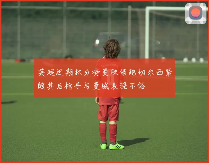 英超近期积分榜曼联领跑切尔西紧随其后枪手与曼城表现不俗