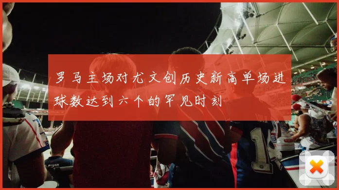罗马主场对尤文创历史新高单场进球数达到六个的罕见时刻
