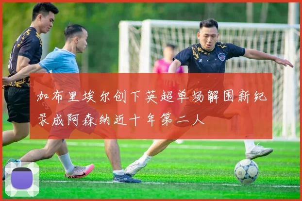 加布里埃尔创下英超单场解围新纪录成阿森纳近十年第二人