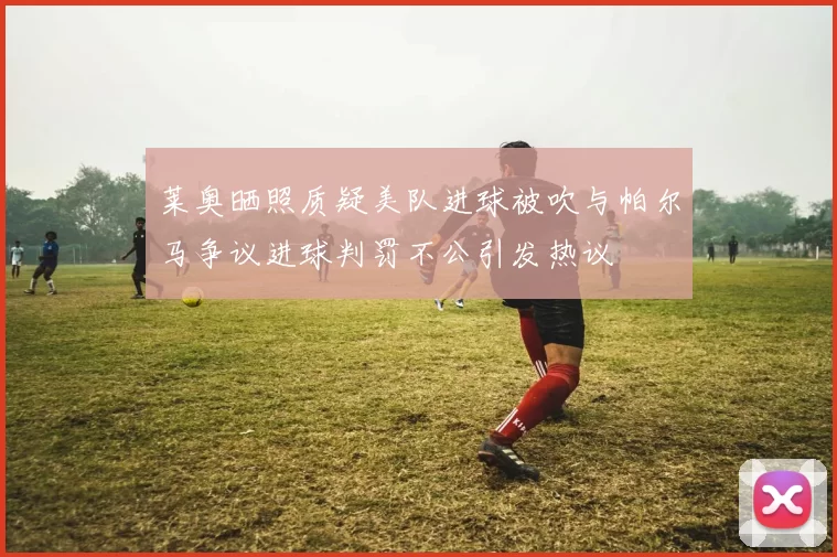 莱奥晒照质疑美队进球被吹与帕尔马争议进球判罚不公引发热议