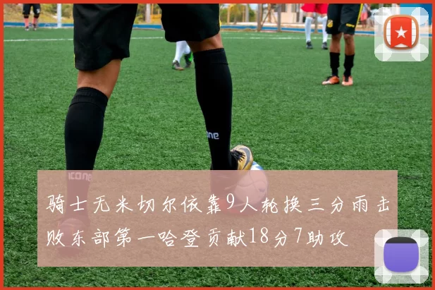 骑士无米切尔依靠9人轮换三分雨击败东部第一哈登贡献18分7助攻