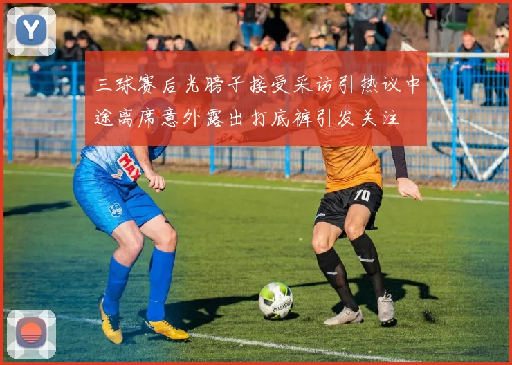 三球赛后光膀子接受采访引热议中途离席意外露出打底裤引发关注
