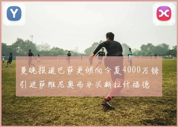 曼晚报道巴萨更倾向今夏4000万镑引进萨维尼奥而非买断拉什福德