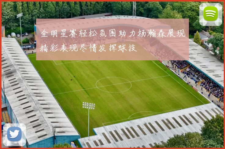 全明星赛轻松氛围助力杨瀚森展现精彩表现尽情发挥球技