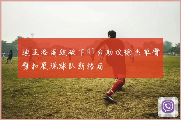 迪亚洛高效砍下41分助攻徐杰单臂劈扣展现球队新格局