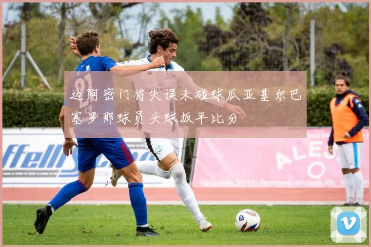迈阿密门将失误未碰球瓜亚基尔巴塞罗那球员头球扳平比分