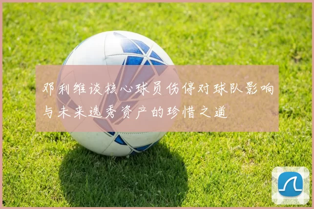 邓利维谈核心球员伤停对球队影响与未来选秀资产的珍惜之道