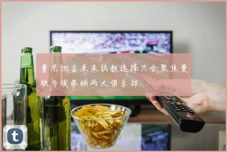 鲁尼坦言未来执教选择只会聚焦曼联与埃弗顿两大俱乐部