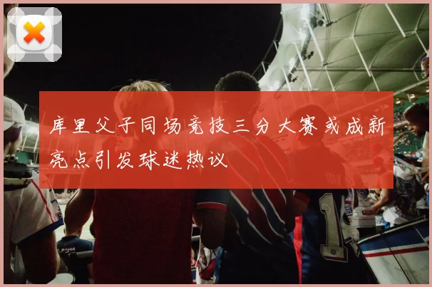 库里父子同场竞技三分大赛或成新亮点引发球迷热议