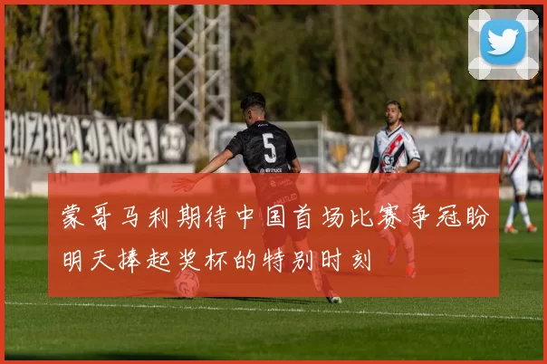 蒙哥马利期待中国首场比赛争冠盼明天捧起奖杯的特别时刻