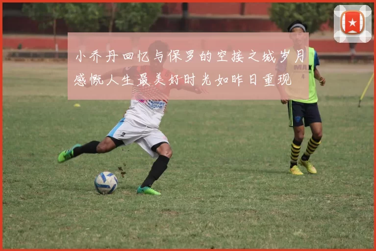 小乔丹回忆与保罗的空接之城岁月感慨人生最美好时光如昨日重现