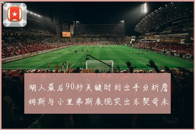 湖人最后90秒关键时刻出手分析詹姆斯与小里弗斯表现突出东契奇未能发力